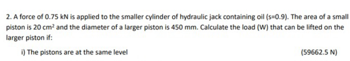 A force of 0.75 kN is applied to the smaller cylinder of hydraulic jack containing oil (s=0.9). The area of a small 
piston is 20cm^2 and the diameter of a larger piston is 450 mm. Calculate the load (W) that can be lifted on the 
larger piston if: 
i) The pistons are at the same level (59662.5 N)