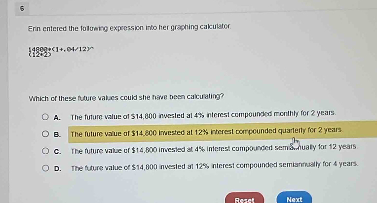 Erin entered the following expression into her graphing calculator.
14800+(1+.04/12)^wedge 
(12+2)
Which of these future values could she have been calculating?
A. The future value of $14,800 invested at 4% interest compounded monthly for 2 years
B. The future value of $14,800 invested at 12% interest compounded quarterly for 2 years
C. The future value of $14,800 invested at 4% interest compounded semia. hually for 12 years.
D. The future value of $14,800 invested at 12% interest compounded semiannually for 4 years.
Reset Next