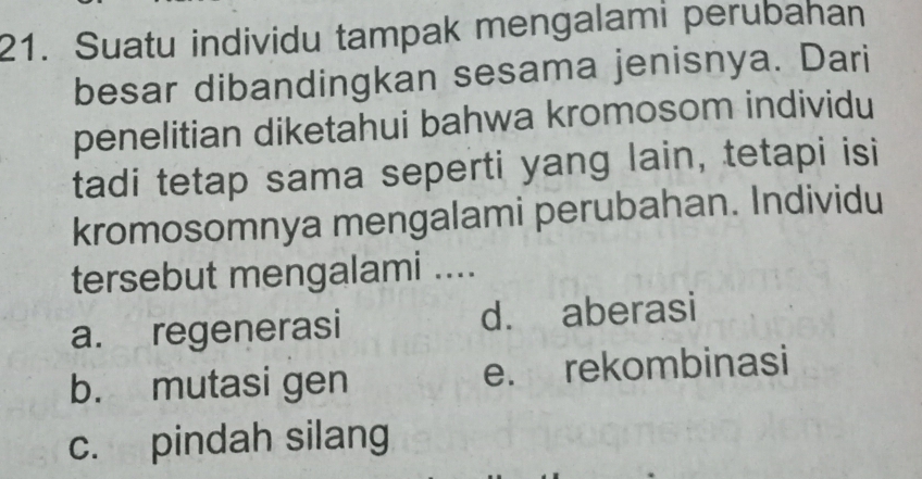 Suatu individu tampak mengalami perubahan
besar dibandingkan sesama jenisnya. Dari
penelitian diketahui bahwa kromosom individu
tadi tetap sama seperti yang lain, tetapi isi
kromosomnya mengalami perubahan. Individu
tersebut mengalami ....
a. regenerasi d. aberasi
b. mutasi gen e. rekombinasi
c. pindah silang