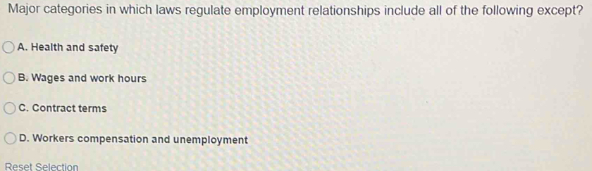 Major categories in which laws regulate employment relationships include all of the following except?
A. Health and safety
B. Wages and work hours
C. Contract terms
D. Workers compensation and unemployment
Reset Selection