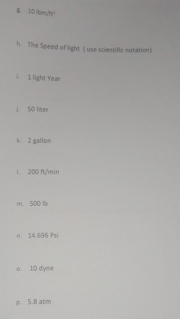 10 Ibm/ft³
h. The Speed of light ( use scientific notation) 
i. 1 light Year
j. 50 liter
k. 2 gallon
1. 200 ft/min
m. 500 lb
n. 14.696 Psi
o. 10 dyne
p. 5.8 atm