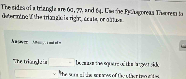 The sides of a triangle are 60, 77, and 64. Use the Pythagorean Theorem to 
determine if the triangle is right, acute, or obtuse. 
Answer Attempt 1 out of 2 
The triangle is □ because the square of the largest side 
□ the sum of the squares of the other two sides.