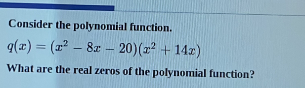 Consider the polynomial function.
q(x)=(x^2-8x-20)(x^2+14x)
What are the real zeros of the polynomial function?