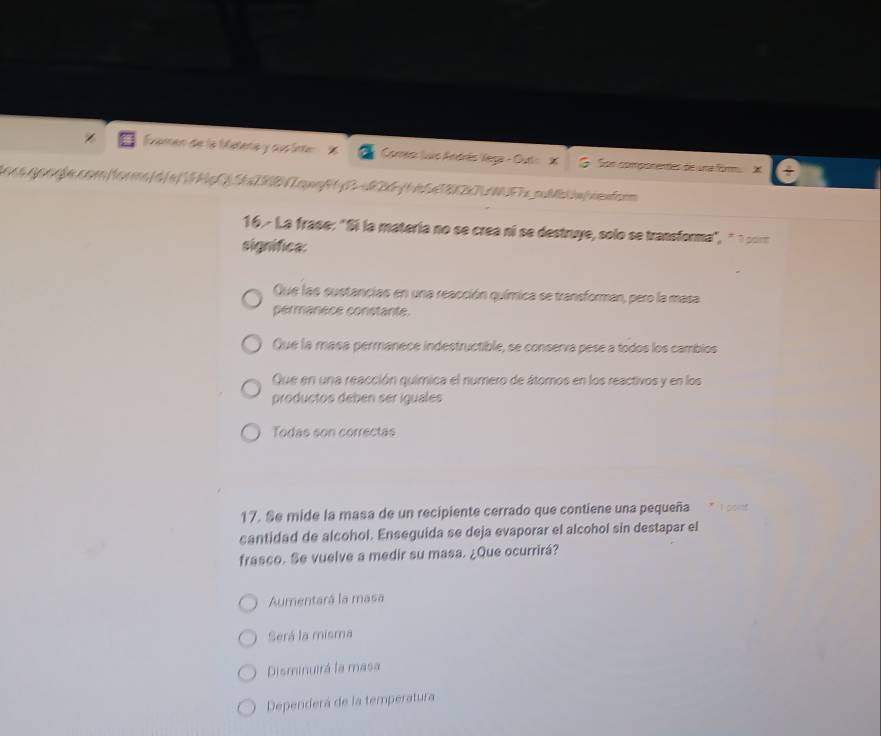 Évamen de la Métena y sus inte % Comreo: luc Andrés Vega - Outt: X G. Son componentes de una firm. X
16.- La frase: "Si la matería no se crea ní se destruye, solo se transforma", " 1 cor
significa:
Que las sustancias en una reacción química se transforman, pero la masa
permanece constante.
Que la masa permanece indestructible, se conserva pese a todos los cambios
Que en una reacción química el numero de átomos en los reactivos y en los
productos debén ser iguales
Todas son correctas
17. Se mide la masa de un recipiente cerrado que contiene una pequeña
cantidad de alcohol. Enseguida se deja evaporar el alcohol sin destapar el
frasco. Se vuelve a medir su masa. ¿Que ocurrirá?
Aumentará la masa
Será la misma
Disminuirá la masa
Dependerá de la temperatura