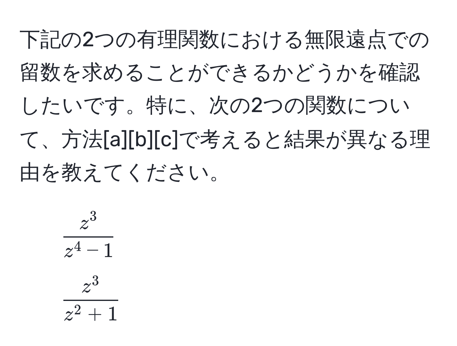 下記の2つの有理関数における無限遠点での留数を求めることができるかどうかを確認したいです。特に、次の2つの関数について、方法[a][b][c]で考えると結果が異なる理由を教えてください。  
1. ( fracz^3z^(4 - 1) )  
2. ( fracz^3z^(2 + 1) )