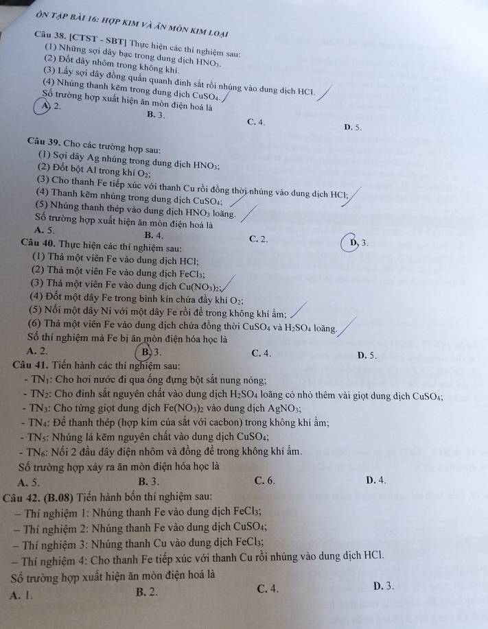 ôn tập bài 16: hợp kim và ăn mòn kim loại
Câu 38. [CTST - SBT] Thực hiện các thí nghiệm sau:
(1) Những sợi dây bạc trong dung dịch HNO₃.
(2) Đốt dây nhôm trong không khí.
(3) Lấy sợi dây đồng quần quanh đinh sắt rồi nhúng vào dung dịch HCI.
(4) Nhúng thanh kẽm trong dung dịch CuSO₄.
Số trường hợp xuất hiện ăn mòn diện hoá là
A 2. B. 3. C. 4.
D. 5.
Câu 39. Cho các trường hợp sau:
(1) Sợi dây Ag nhúng trong dung dịch HNO₃;
(2) Đốt bột Al trong khí O_2.
(3) Cho thanh Fe tiếp xúc với thanh Cu rồi đồng thời nhúng vào dung dịch HCl;
(4) Thanh kẽm nhúng trong dung dịch CuSO₄;
(5) Nhúng thanh thép vào dung dịch HNO₃ loãng.
Số trường hợp xuất hiện ăn mòn điện hoá là
A. 5. B. 4. C. 2. D, 3.
Câu 40. Thực hiện các thí nghiệm sau:
(1) Thả một viên Fe vào dung dịch HCl;
(2) Thả một viên Fe vào dung dịch FeCl_3;
(3) Thả một viên Fe vào dung dịch Cu(NO_3)_2;
(4) Đốt một dây Fe trong bình kín chứa đầy khí O₂;
(5) Nối một dây Ni với một dây Fe rồi để trong không khí ẩm;
(6) Thả một viên Fe vào dung dịch chứa đồng thời CuS _5O_4 và H_2SO_4 loãng.
Số thí nghiệm mà Fe bị ăn mòn điện hóa học là
A. 2. B,3. C. 4. D. 5.
Câu 41. Tiến hành các thí nghiệm sau:
- TNị: Cho hơi nước đi qua ống đựng bột sắt nung nóng;
- TN₂: Cho đinh sắt nguyên chất vào dung dịch H_2SO_4 loãng có nhỏ thêm vài giọt dung dịch CuSO₄;
- TN3: Cho từng giọt dung dịch Fe(NO_3)_2 vào dung dịch AgNO_3;
- TN4: Để thanh thép (hợp kim của sắt với cacbon) trong không khí ẩm;
- TNs: Nhúng lá kẽm nguyên chất vào dung dịch CuSC )4;
- TN₆: Nổi 2 đầu dây điện nhôm và đồng đề trong không khí ẩm.
Số trường hợp xây ra ăn mòn điện hóa học là
A. 5. B. 3. C. 6. D. 4.
Câu 42. (B.08) Tiến hành bốn thí nghiệm sau:
Thí nghiệm 1: Nhúng thanh Fe vào dung dịch FeCl₃;
Thí nghiệm 2: Nhúng thanh Fe vào dung dịch CuSO₄;
Thí nghiệm 3: Nhúng thanh Cu vào dung dịch FeCl₃;
- Thí nghiệm 4: Cho thanh Fe tiếp xúc với thanh Cu rồi nhúng vào dung dịch HCl.
ố trường hợp xuất hiện ăn mòn điện hoá là
A. 1. B. 2. C. 4. D. 3.