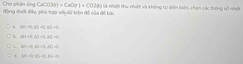 Cho phản ứng CaCO3(r)=CaO(r)+CO2(k) là nhiệt thu nhiệt và không tự diễn biến, chọn các thông số nhiệt
động dưới đây, phù hợp với dữ kiện đề của đề bài.
a. △ H<0</tex>; △ S<0</tex>; △ G<0</tex>.
b. △ H>0; △ S>0; △ G<0</tex>.
C. △ H>0; △ S>0; △ G>0.
d. △ H<0</tex>; △ S<0</tex>; △ G>0.