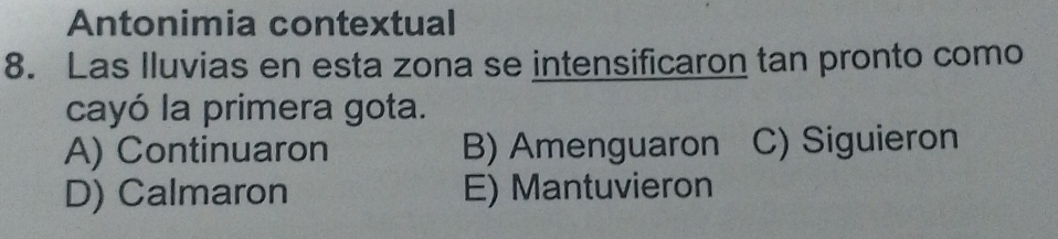 Antonimia contextual
8. Las Iluvias en esta zona se intensificaron tan pronto como
cayó la primera gota.
A) Continuaron B) Amenguaron C) Siguieron
D) Calmaron E) Mantuvieron