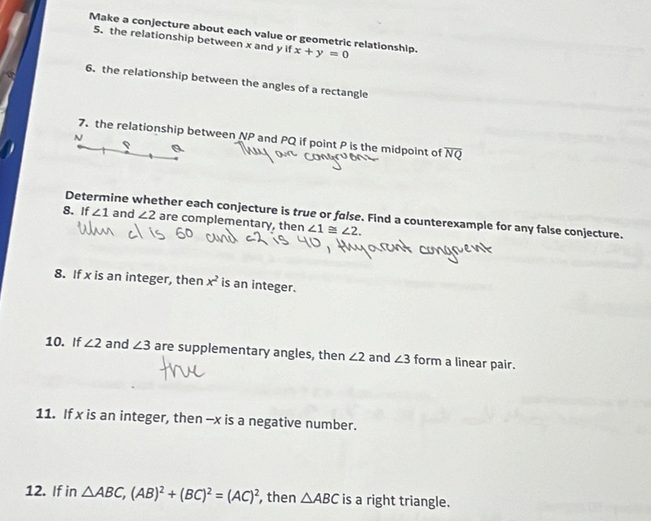 Make a conjecture about each value or geometric relationship. x+y=0
5. the relationship between x and y if 
6. the relationship between the angles of a rectangle
N
7. the relationship between NP and PQ if point P is the midpoint of overline NQ
P
Determine whether each conjecture is true or false. Find a counterexample for any false conjecture. 
8. If ∠ 1 and ∠ 2 are complementary, then ∠ 1≌ ∠ 2. 
8. If x is an integer, then x^2 is an integer. 
10. If ∠ 2 and ∠ 3 are supplementary angles, then ∠ 2 and ∠ 3 form a linear pair. 
11. If x is an integer, then - x is a negative number. 
12. If in △ ABC, (AB)^2+(BC)^2=(AC)^2 , then △ ABC is a right triangle.