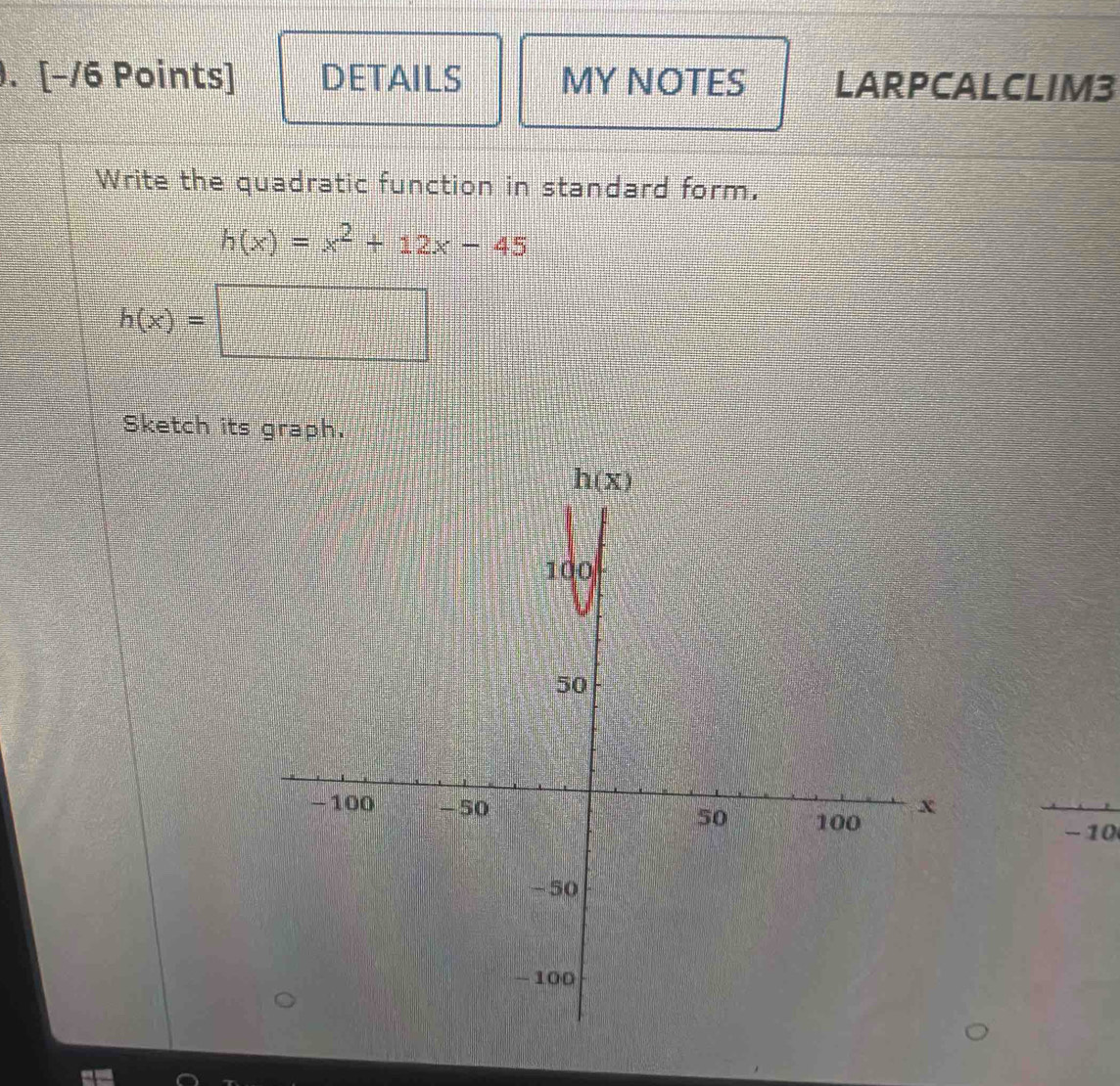 ). [−/6 Points] DETAILS MY NOTES LARPCALCLIM3
Write the quadratic function in standard form,
h(x)=x^2+12x-45
h(x)=□
Sketch its graph.
- 10