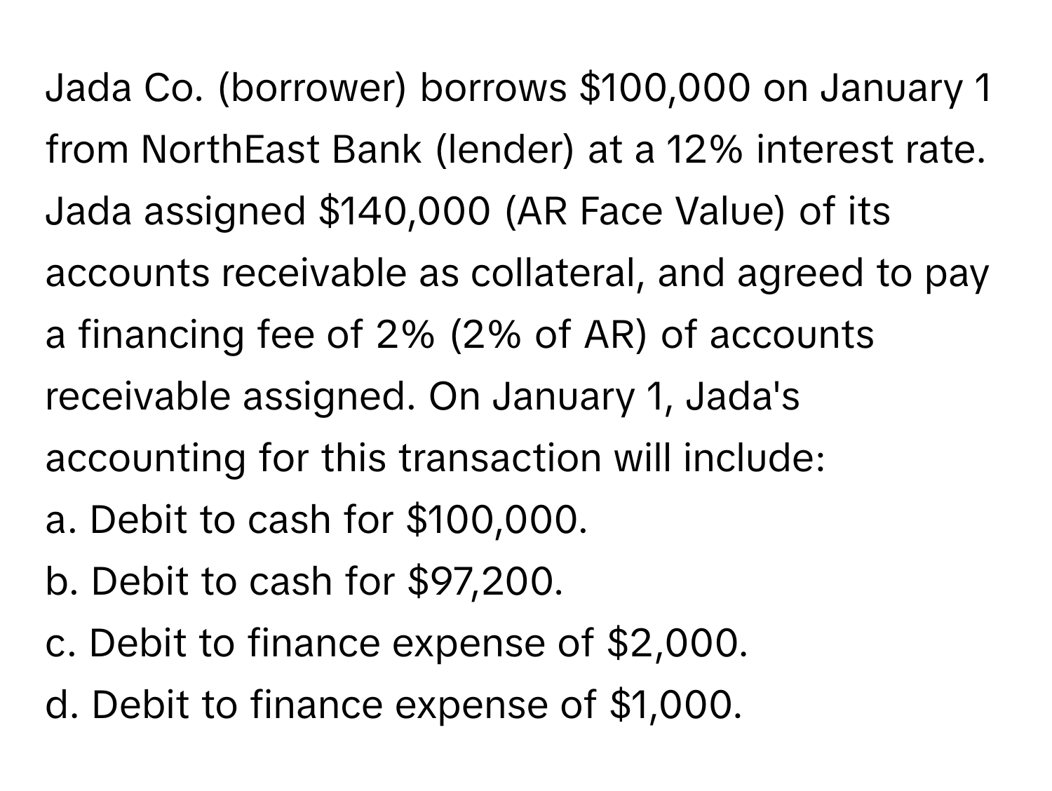 Jada Co. (borrower) borrows $100,000 on January 1 from NorthEast Bank (lender) at a 12% interest rate. Jada assigned $140,000 (AR Face Value) of its accounts receivable as collateral, and agreed to pay a financing fee of 2% (2% of AR) of accounts receivable assigned. On January 1, Jada's accounting for this transaction will include:

a. Debit to cash for $100,000.
b. Debit to cash for $97,200.
c. Debit to finance expense of $2,000.
d. Debit to finance expense of $1,000.