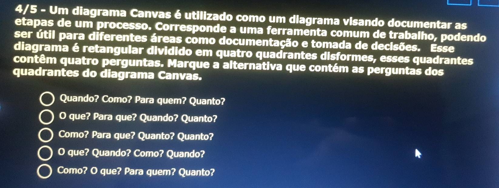 4/5 - Um diagrama Canvas é utilizado como um diagrama visando documentar as
etapas de um processo. Corresponde a uma ferramenta comum de trabalho, podendo
ser útil para diferentes áreas como documentação e tomada de decisões. Esse
diagrama é retangular dividido em quatro quadrantes disformes, esses quadrantes
contêm quatro perguntas. Marque a alternativa que contém as perguntas dos
quadrantes do diagrama Canvas.
Quando? Como? Para quem? Quanto?
O que? Para que? Quando? Quanto?
Como? Para que? Quanto? Quanto?
O que? Quando? Como? Quando?
Como? O que? Para quem? Quanto?