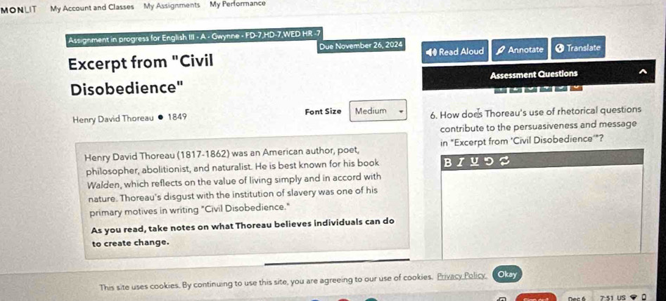 MONLIT My Account and Classes My Assignments My Performance 
Assignment in progress for English III - A - Gwynne - FD-7,HD-7,WED HR -7 
Due November 26, 2024 
Excerpt from "Civil ## Read Aloud Annotate Ø Translate 
Disobedience" Assessment Questions 

Henry David Thoreau 1849 Font Size Medium 6. How does Thoreau's use of rhetorical questions 
contribute to the persuasiveness and message 
Henry David Thoreau (1817-1862) was an American author, poet, in "Excerpt from 'Civil Disobedience'"? 
philosopher, abolitionist, and naturalist. He is best known for his book BIU 
Walden, which reflects on the value of living simply and in accord with 
nature. Thoreau's disgust with the institution of slavery was one of his 
primary motives in writing "Civil Disobedience." 
As you read, take notes on what Thoreau believes individuals can do 
to create change. 
This site uses cookies. By continuing to use this site, you are agreeing to our use of cookies. Privacy Policy, Okay 
7 51 us