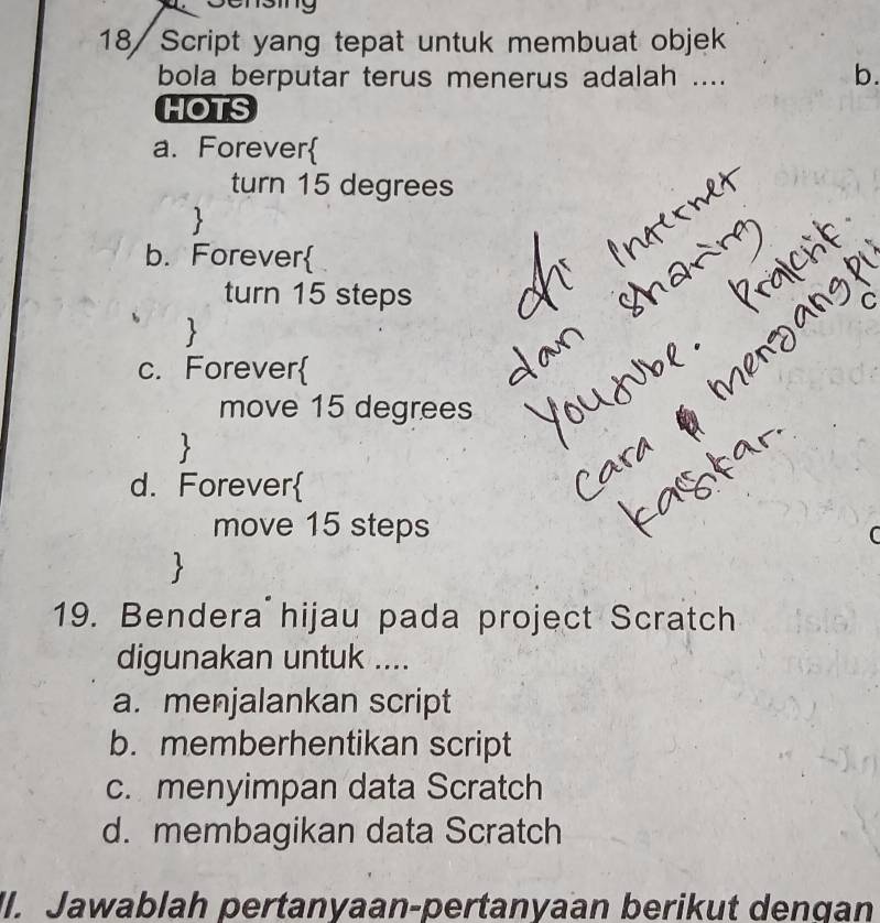 18/ Script yang tepat untuk membuat objek
bola berputar terus menerus adalah ....
b.
HOTS
a. Forever
turn 15 degrees

b. Forever
turn 15 steps
C

c. Forever
move 15 degrees
d. Forever
move 15 steps
C

19. Bendera hijau pada project Scratch
digunakan untuk ....
a. menjalankan script
b. memberhentikan script
c. menyimpan data Scratch
d. membagikan data Scratch
II. Jawablah pertanyaan-pertanyaan berikut dengan