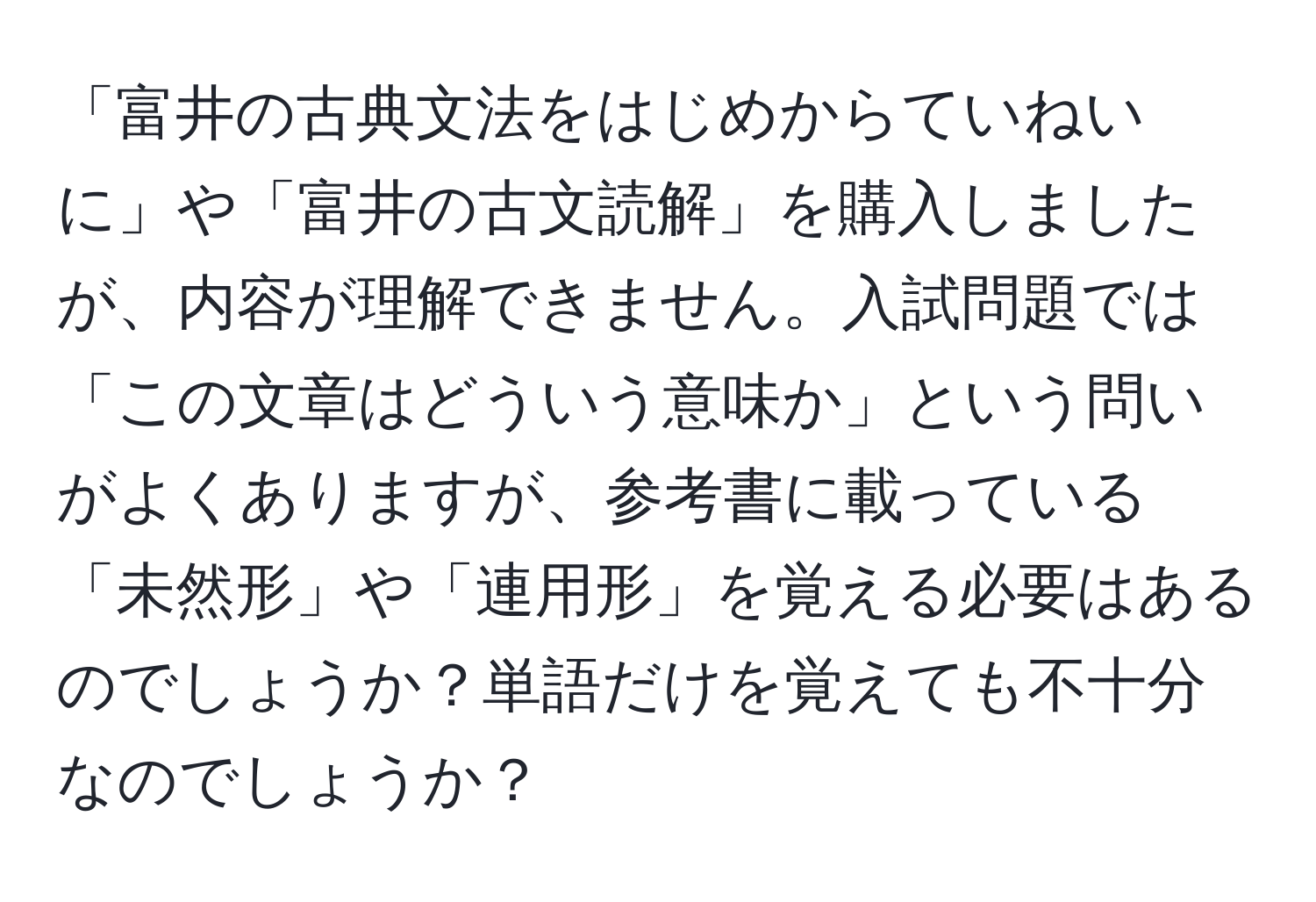 「富井の古典文法をはじめからていねいに」や「富井の古文読解」を購入しましたが、内容が理解できません。入試問題では「この文章はどういう意味か」という問いがよくありますが、参考書に載っている「未然形」や「連用形」を覚える必要はあるのでしょうか？単語だけを覚えても不十分なのでしょうか？