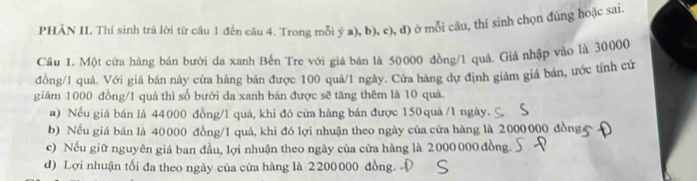 PHẢN II. Thí sinh trả lời từ câu 1 đến câu 4. Trong mỗi ý a), b), c), d) ở mỗi câu, thí sinh chọn đúng hoặc sai.
Cầu 1. Một cửa hàng bán bưới da xanh Bến Tre với giá bán là 50000 đồng/ 1 quả. Giả nhập vào là 30000
đồng/ 1 quả. Với giá bán này cửa hàng bán được 100 quả/ 1 ngày. Cửa hàng dự định giảm giá bán, ước tính cử
giảm 1000 đồng/ 1 quả thì số bưởi đa xanh bán được sẽ tăng thêm là 10 quả.
a) Nếu giá bán là 44000 đồng/ 1 quả, khi đó cửa hàng bán được 150 quả /1 ngày.
b) Nếu giá bán là 40000 đồng/ 1 quả, khi đó lợi nhuận theo ngày của cửa hàng là 2000000 d
c) Nếu giữ nguyên giá ban đầu, lợi nhuận theo ngày của cửa hàng là 2000 000 đồng.
d) Lợi nhuận tối đa theo ngày của cửa hàng là 2200000 đồng. D