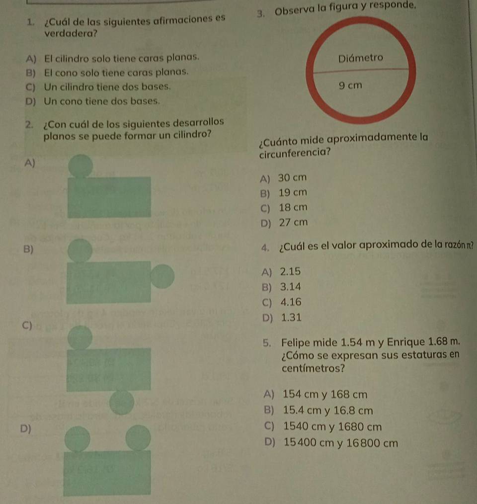 ¿Cuál de las siguientes afirmaciones es 3. Observa la figura y responde.
verdadera?
A) El cilindro solo tiene caras planas.
B) El cono solo tiene caras planas.
C) Un cilindro tiene dos bases.
D) Un cono tiene dos bases.
2. ¿Con cuál de los siguientes desarrollos
planos se puede formar un cilindro?
¿Cuánto mide aproximadamente la
circunferencia?
A)
A) 30 cm
B) 19 cm
C) 18 cm
D) 27 cm
B) 4. ¿Cuál es el valor aproximado de la razón π?
A) 2.15
B) 3.14
C) 4.16
C)
D) 1.31
5. Felipe mide 1.54 m y Enrique 1.68 m.
¿Cómo se expresan sus estaturas en
centímetros?
A) 154 cm y 168 cm
B) 15.4 cm y 16.8 cm
D)C) 1540 cm y 1680 cm
D) 15 400 cm y 16 800 cm