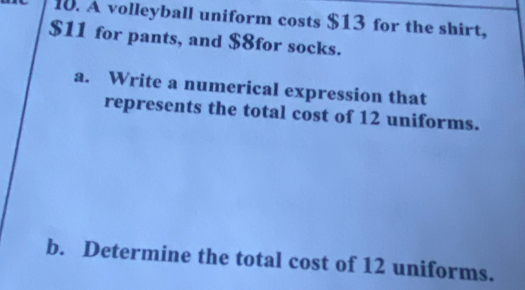 A volleyball uniform costs $13 for the shirt,
$11 for pants, and $8for socks. 
a. Write a numerical expression that 
represents the total cost of 12 uniforms. 
b. Determine the total cost of 12 uniforms.