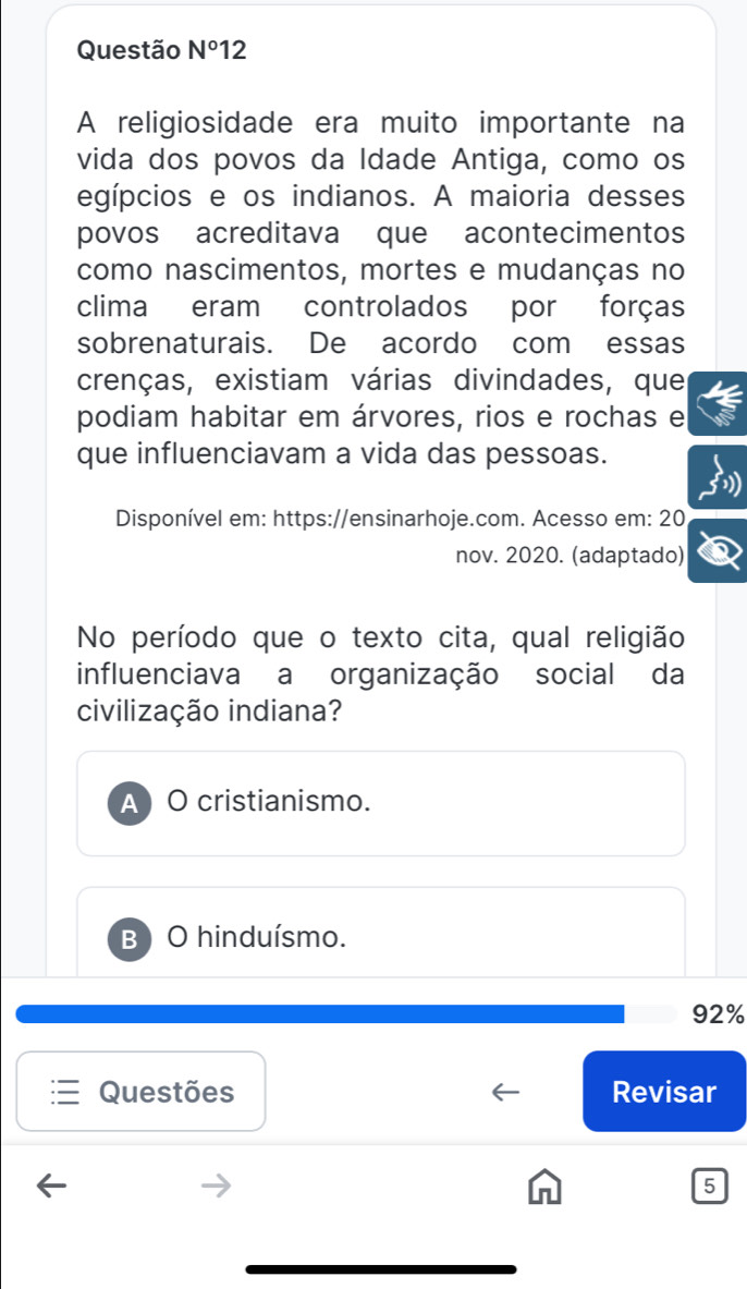 Questão N°12 
A religiosidade era muito importante na
vida dos povos da Idade Antiga, como os
egípcios e os indianos. A maioria desses
povos acreditava que acontecimentos
como nascimentos, mortes e mudanças no
clima eram controlados por forças
sobrenaturais. De acordo com essas
crenças, existiam várias divindades, que
podiam habitar em árvores, rios e rochas e
que influenciavam a vida das pessoas.
Disponível em: https://ensinarhoje.com. Acesso em: 20
nov. 2020. (adaptado)
No período que o texto cita, qual religião
influenciava a organização social da
civilização indiana?
A) O cristianismo.
B ) O hinduísmo.
92%
Questões Revisar
5