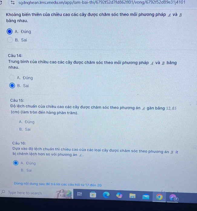 Khoảng biến thiên của chiều cao các cây được chăm sóc theo mỗi phương pháp ◢ và B
bằng nhau.
A. Đúng
B. Sai
Câu 14:
Trung bình của chiều cao các cây được chăm sóc theo mỗi phương pháp д và B bằng
nhau.
A. Đúng
B. Sai
Câu 15:
Độ lệch chuẩn của chiều cao các cây được chăm sóc theo phương án ◢ găn băng 12,65
(cm) (làm tròn đến hàng phần trăm).
A. Đúng
B. Sai
Câu 16:
Dựa vào độ lệch chuẩn thì chiều cao của các loại cây được chăm sóc theo phương án B ít
bị chênh lệch hơn so với phương án .
A. Đúng
B. Sai
Dùng nội dung sau để trá lời các câu hỏi từ 17 đến 20
Type here to search