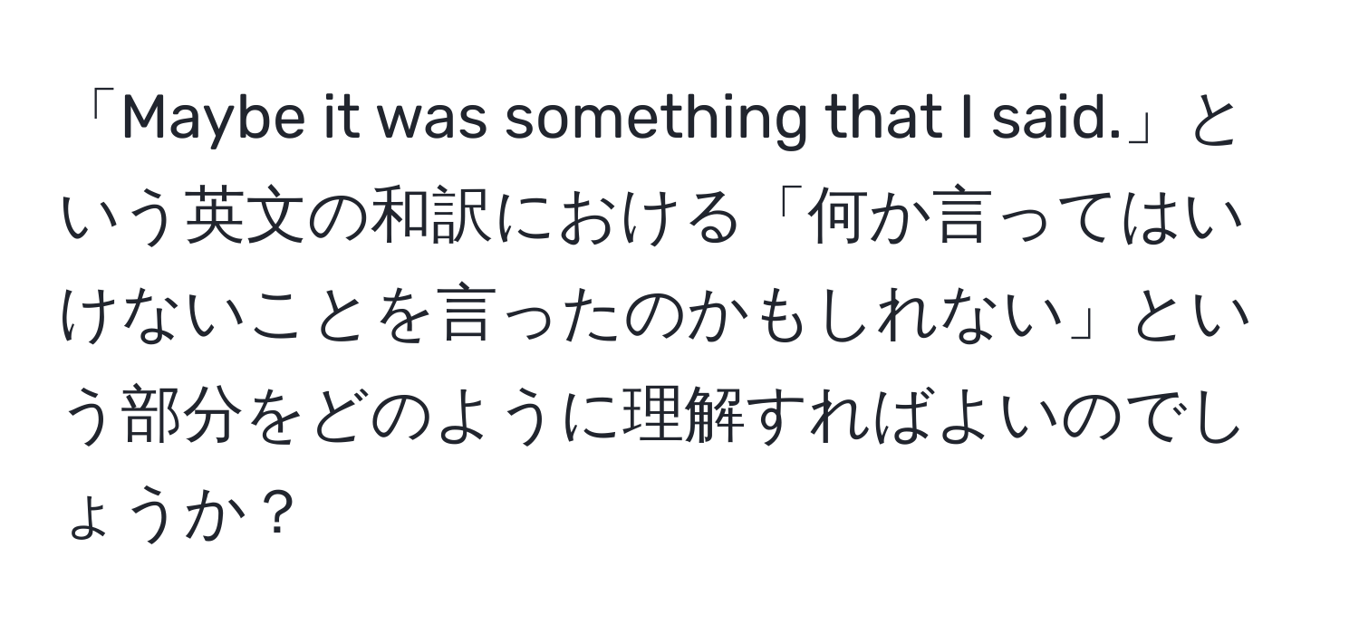 「Maybe it was something that I said.」という英文の和訳における「何か言ってはいけないことを言ったのかもしれない」という部分をどのように理解すればよいのでしょうか？