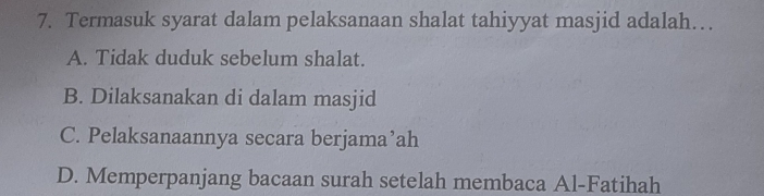 Termasuk syarat dalam pelaksanaan shalat tahiyyat masjid adalah…
A. Tidak duduk sebelum shalat.
B. Dilaksanakan di dalam masjid
C. Pelaksanaannya secara berjama’ah
D. Memperpanjang bacaan surah setelah membaca Al-Fatihah