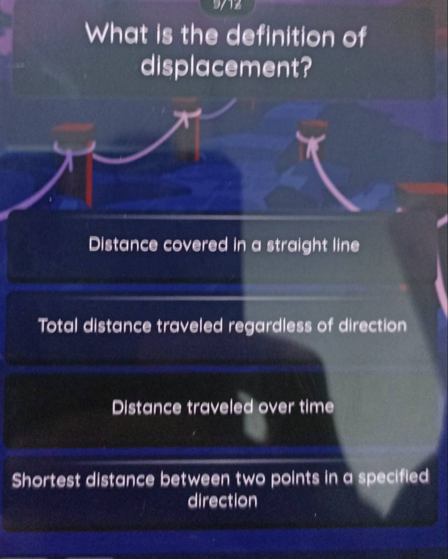 9/12
What is the definition of
displacement?
Distance covered in a straight line
Total distance traveled regardless of direction
Distance traveled over time
Shortest distance between two points in a specified
direction