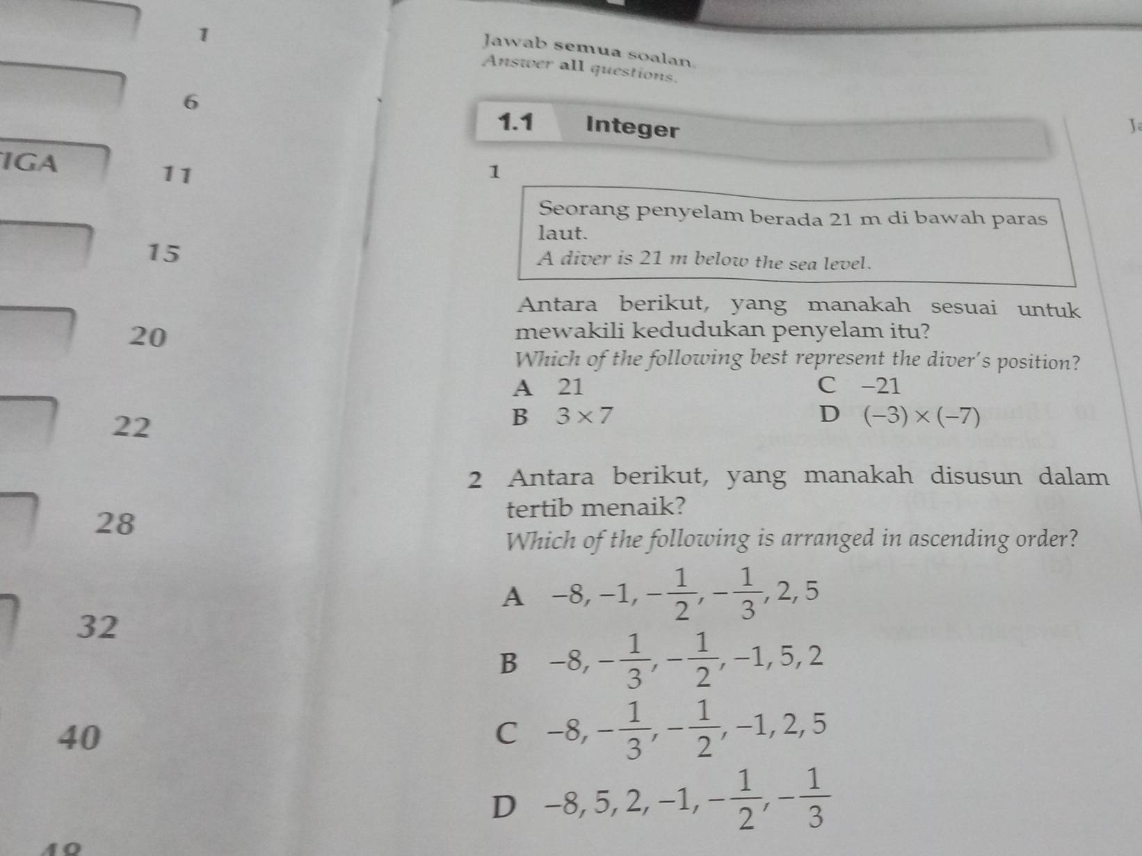 Jawab semua soalan.
Answer all questions.
6 Integer J
1.1
IGA 1
11
Seorang penyelam berada 21 m di bawah paras
laut.
15
A diver is 21 m below the sea level.
Antara berikut, yang manakah sesuai untuk
20
mewakili kedudukan penyelam itu?
Which of the following best represent the diver's position?
A 21 C -21
22
B 3* 7
D (-3)* (-7)
2 Antara berikut, yang manakah disusun dalam
28
tertib menaik?
Which of the following is arranged in ascending order?
A -8, -1, - 1/2 , - 1/3 , 2, 5
32
B -8, - 1/3 , - 1/2 , -1, 5, 2
40
C -8, - 1/3 , - 1/2 , -1, 2, 5
D -8, 5, 2, -1, - 1/2 , - 1/3 