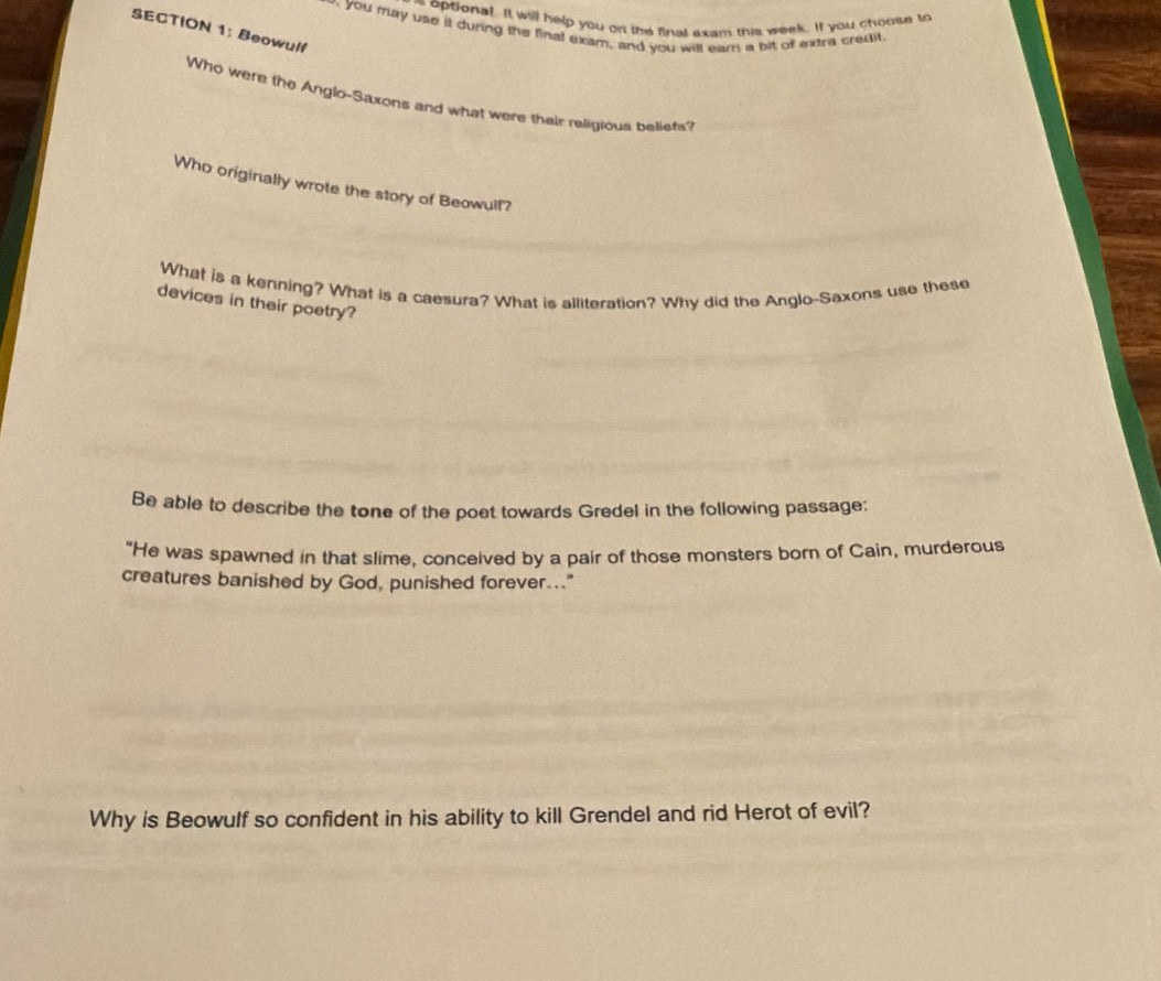 optional. It will help you on the final exam this week. If you choose to 
you may use it during the final exam, and you will eam a bit of extra credit. 
SECTION 1: Beowulf 
Who were the Anglo-Saxons and what were their religious beliets'? 
Who originally wrote the story of Beowull? 
What is a kenning? What is a caesura? What is alliteration? Why did the Anglo-Saxons use these 
devices in their poetry? 
Be able to describe the tone of the poet towards Gredel in the following passage: 
"He was spawned in that slime, conceived by a pair of those monsters born of Cain, murderous 
creatures banished by God, punished forever..." 
Why is Beowulf so confident in his ability to kill Grendel and rid Herot of evil?