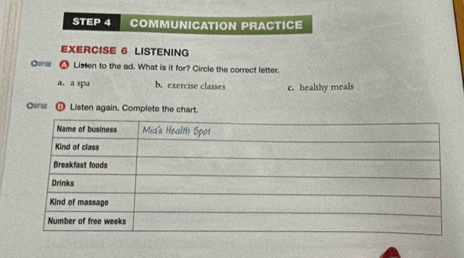 COMMUNICATION PRACTICE
EXERCISE 6 LISTENING
●07:02 w Listen to the ad. What is it for? Circle the correct letter.
a. a spa b. exercise classes c. healthy meals
●0702 Listen again. Complete the chart.