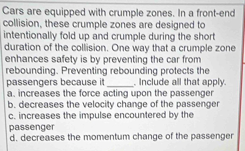 Cars are equipped with crumple zones. In a front-end
collision, these crumple zones are designed to
intentionally fold up and crumple during the short.
duration of the collision. One way that a crumple zone
enhances safety is by preventing the car from 
rebounding. Preventing rebounding protects the
passengers because it _. Include all that apply.
a. increases the force acting upon the passenger
b. decreases the velocity change of the passenger
c. increases the impulse encountered by the
passenger
d. decreases the momentum change of the passenger