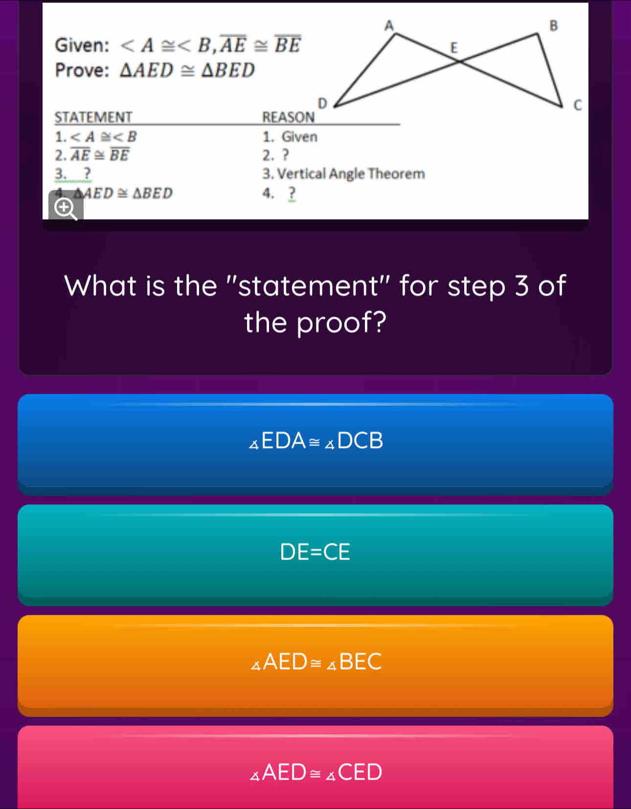 A
B
Given: , overline AE≌ overline BE E
Prove: △ AED≌ △ BED
D
C
STATEMENT REASON
1. ∠ A≌ ∠ B 1. Given
2. overline AE≌ overline BE 2. ?
3. ? 3. Vertical Angle Theorem
△ AED≌ △ BED 4. ?
④
What is the "statement" for step 3 of
the proof?
∠ EDA≌ ∠ DCB
DE=CE
∠ AED≌ ∠ BEC
∠ AED≌ ∠ CED