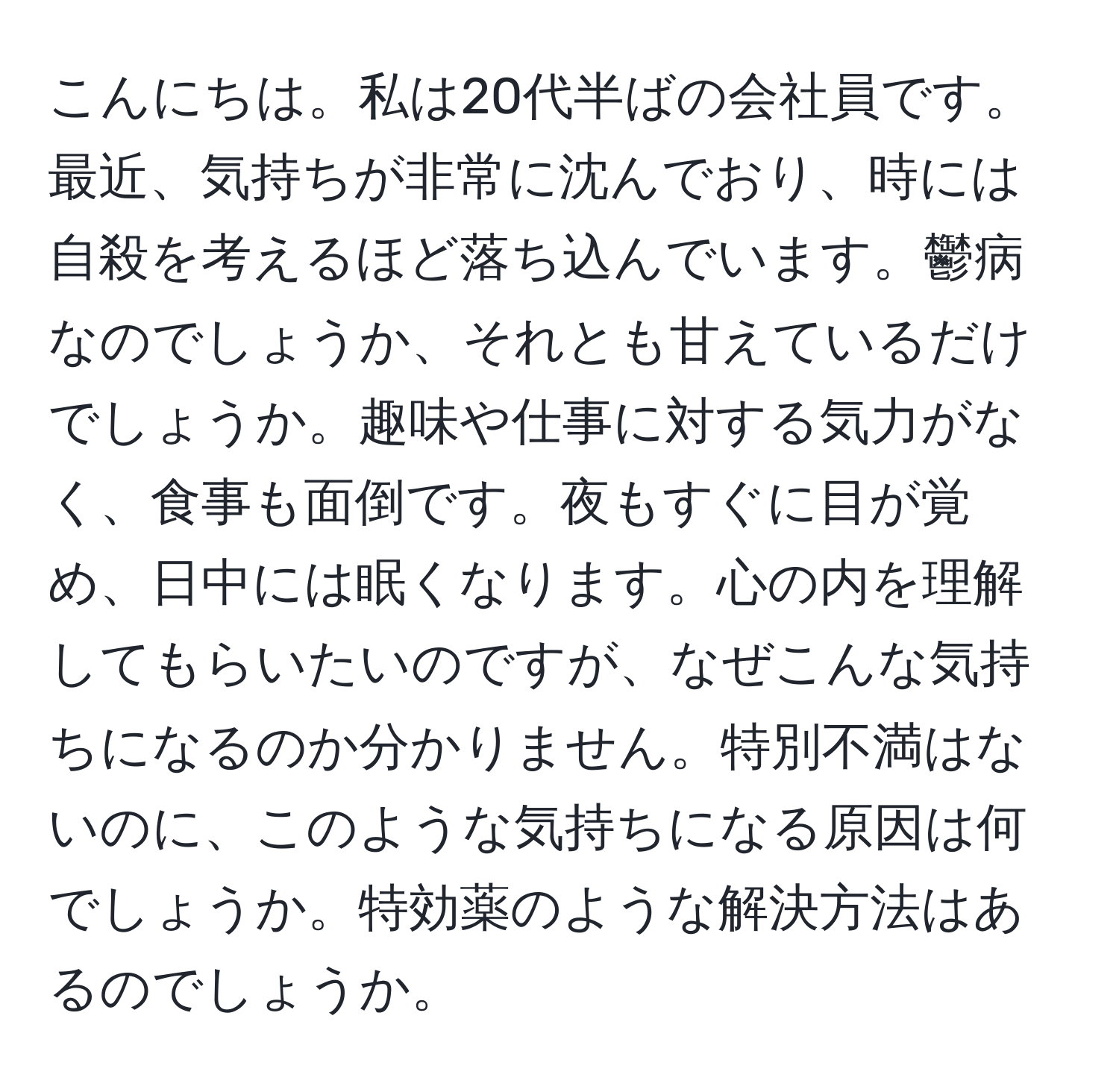 こんにちは。私は20代半ばの会社員です。最近、気持ちが非常に沈んでおり、時には自殺を考えるほど落ち込んでいます。鬱病なのでしょうか、それとも甘えているだけでしょうか。趣味や仕事に対する気力がなく、食事も面倒です。夜もすぐに目が覚め、日中には眠くなります。心の内を理解してもらいたいのですが、なぜこんな気持ちになるのか分かりません。特別不満はないのに、このような気持ちになる原因は何でしょうか。特効薬のような解決方法はあるのでしょうか。