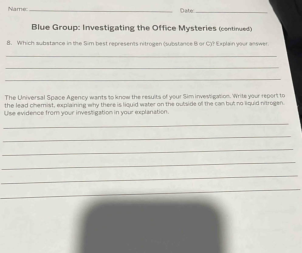 Name: _Date:_ 
Blue Group: Investigating the Office Mysteries (continued) 
8. Which substance in the Sim best represents nitrogen (substance B or C)? Explain your answer. 
_ 
_ 
_ 
The Universal Space Agency wants to know the results of your Sim investigation. Write your report to 
the lead chemist, explaining why there is liquid water on the outside of the can but no liquid nitrogen. 
Use evidence from your investigation in your explanation. 
_ 
_ 
_ 
_ 
_ 
_ 
_