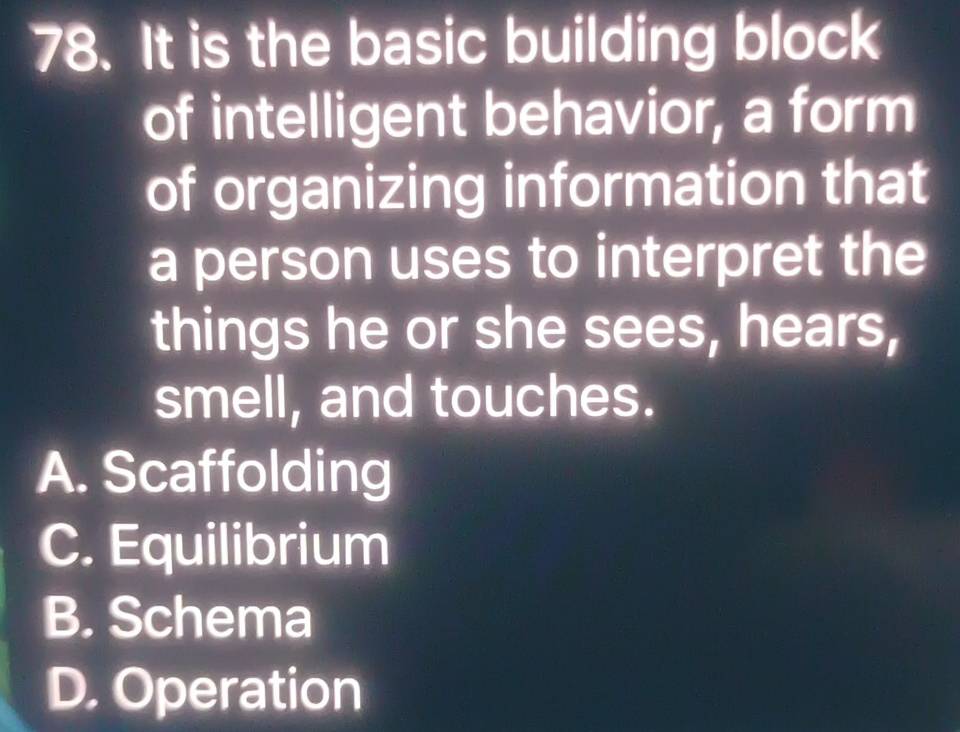 It is the basic building block
of intelligent behavior, a form
of organizing information that
a person uses to interpret the
things he or she sees, hears,
smell, and touches.
A. Scaffolding
C. Equilibrium
B. Schema
D. Operation