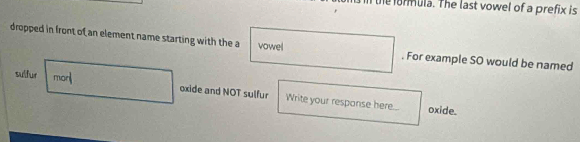 formula. The last vowel of a prefix is 
dropped in front of an element name starting with the a vowel . For example SO would be named 
sulfur morl oxide and NOT sulfur Write your response here... 
oxide.