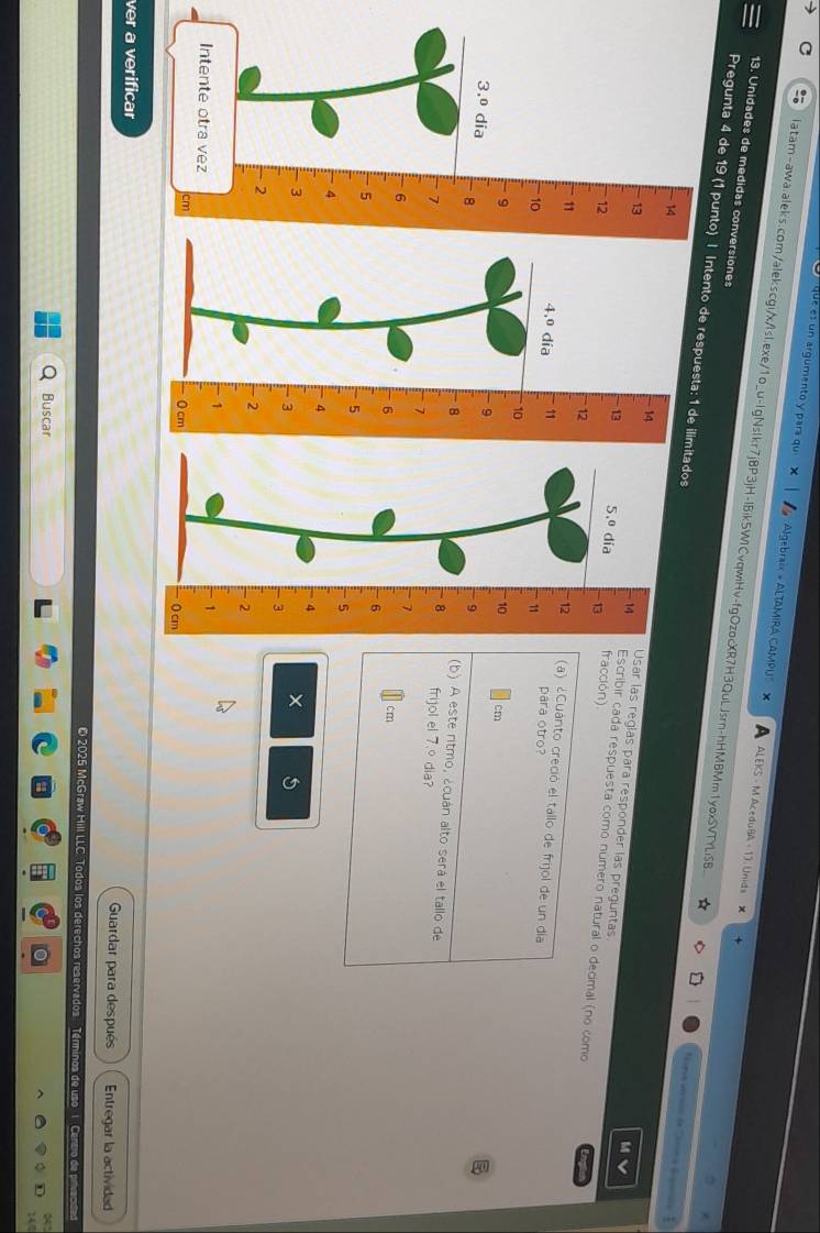 que es un argumento y para qu Algebraix » ALTAMIRA CAMPU' X ALEKS - M AceduBA - 13. Unids 
13. Unidades de medidas conversiones 
latam-awa.aleks.com/alekscgi/x/lsl.exe/1o_u-lgNslkr7jBP3jH-lBik5W1CvqwiHv-fgOzocXR7H3QuLJsrn-hHMBMm1yoxSVTYLiSB * ara versón de 'a épana 1 
Pregunta 4 de 19 (1 punto) | Intento de respuesta: 1 de ilimitados 
14 
M 
Usar las regías para responder las preguntas. 
13 fracción) 
Escribir cada respuesta como número natural o decimal (no como 
12 
(a) ¿Cuánto creció el tallo de frijol de un día 
4.º día 11

para otro?
10
cm
- 9
(b) A este ritmo, ¿cuán alto será el tallo de
- 8 frijol el 7.º dia?
2
- 6cm
- 5
4
×
- 3
1
0 cm
ver a verificar Guardar para después Entregar la actividad 
2025 McGraw Hill LLC. Todos los derechos reservados. Términos de uso 1. Centro de privacd 
Buscar