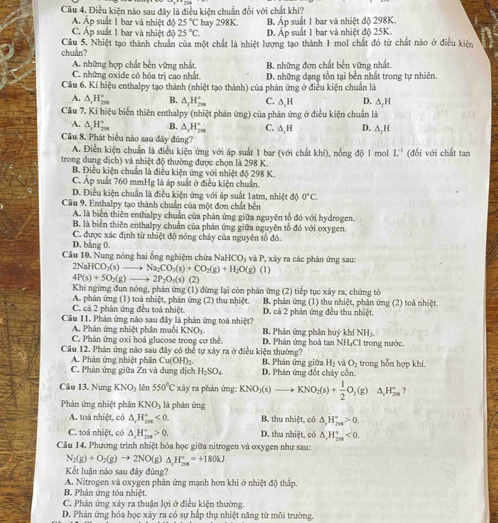 Điều kiện nào sau đây là điều kiện chuẩn đối với chất khí?
Áp suất 1 bar và nhiệt độ 25°C hay 298K. B. Áp suất 1 bar và nhiệt độ 298K.
C. Áp suất 1 bar và nhiệt độ 25°C. D. Áp suất 1 bar và nhiệt độ 25K.
Câu 5. Nhiệt tạo thành chuẩn của một chất là nhiệt lượng tạo thành 1 mol chất đó từ chất nào ở điều kiện
chuần?
A. những hợp chất bền vững nhất. B. những đơn chất bền vững nhất.
C. những oxide có hóa trị cao nhất. D. những dạng tồn tại bền nhất trong tự nhiên.
Câu 6. Kí hiệu enthalpy tạo thành (nhiệt tạo thành) của phản ứng ở điều kiện chuẩn là
A. △ _rH_(298)° B. △ _fH_(298)° C. ∆,H D. △ _fH
Câu 7. Kí hiệu biển thiên enthalpy (nhiệt phản ứng) của phản ứng ở điều kiện chuẩn là
A. △ _rH_(298)° B. △ _fH_(298)° C. △ _rH D. △ _tH
Câu 8. Phát biểu nào sau đây đúng?
A. Điền kiện chuẩn là điều kiện ứng với áp suất 1 bar (với chất khí), nồng độ 1 mol L^(-1) (đối với chất tan
trong dung dịch) và nhiệt độ thường được chọn là 298 K.
B. Điều kiện chuẩn là điều kiện ứng với nhiệt độ 298 K.
C. Áp suất 760 mmHg là áp suất ở điều kiện chuẩn.
D. Điều kiện chuẩn là điều kiện ứng với áp suất 1atm, nhiệt độ 0°C.
Câu 9. Enthalpy tạo thành chuẩn của một đơn chất bền
A. là biển thiên enthalpy chuẩn của phản ứng giữa nguyên tố đó với hydrogen.
B. là biến thiên enthalpy chuẩn của phản ứng giữa nguyên tố đó với oxygen.
C. được xác định từ nhiệt độ nóng chảy của nguyên tố đó.
D. bằng 0.
Câu 10. Nung nóng hai ống nghiệm chứa Na HCO_3 và P, xảy ra các phản ứng sau:
2NaHCO_3(s)to Na_2CO_3(s)+CO_2(g)+H_2O(g) (1)
4P(s)+5O_2(g)to 2P_2O_5(s) (2)
Khi ngừng đun nóng, phản ứng (1) dừng lại còn phản ứng (2) tiếp tục xảy ra, chứng tỏ
A. phản ứng (1) toả nhiệt, phản ứng (2) thu nhiệt. B. phản ứng (1) thu nhiệt, phản ứng (2) toả nhiệt.
C. cả 2 phản ứng đều toả nhiệt. D. cả 2 phản ứng đều thu nhiệt.
Câu 11. Phản ứng nào sau đây là phản ứng toả nhiệt?
A. Phản ứng nhiệt phân muối KNO_3. B. Phản ứng phân huỷ khí NH_3.
C. Phản ứng oxi hoá glucose trong cơ thể. D. Phản ứng hoà tan NH₄Cl trong nước.
Câu 12. Phản ứng nào sau đây có thể tự xảy ra ở điều kiện thường?
A. Phản ứng nhiệt phân Cu(OH)_2. B. Phản ứng giữa H_2 và O_2 trong hỗn hợp khí.
C. Phản ứng giữa Zn và dung dịch H_2SO_4. D. Phản ứng đốt cháy cồn.
Câu 13. Nung KNO_3 lên 550°C xảy ra phản ứng: KNO_3(s)to KNO_2(s)+ 1/2 O_2(g) △ _rH_(298)°
Phản ứng nhiệt phân KNO_3 là phản ứng
A. toả nhiệt, có △ _rH_(298)^o<0. B. thu nhiệt, có △ _rH_(298)°>0.
C. toả nhiệt, có △ _rH_(298)°>0. D. thu nhiệt, có △ _rH_(298)°<0.
Câu 14. Phương trình nhiệt hóa học giữa nitrogen và oxygen như sau:
N_2(g)+O_2(g)to 2NO(g)△ _rH_(298)°=+180kJ
Kết luận nào sau đây đúng?
A. Nitrogen và oxygen phản ứng mạnh hơn khi ở nhiệt độ thấp.
B. Phản ứng tỏa nhiệt.
C. Phản ứng xảy ra thuận lợi ở điều kiện thường.
D. Phản ứng hóa học xảy ra có sự hấp thụ nhiệt năng từ môi trường.