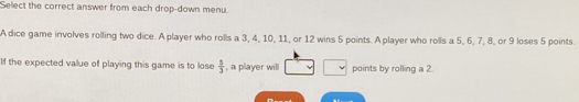 Select the correct answer from each drop-down menu. 
A dice game involves rolling two dice. A player who rolls a 3, 4, 10, 11, or 12 wins 5 points. A player who rolls a 5, 6, 7, 8, or 9 loses 5 points. 
If the expected value of playing this game is to lose  5/3  , a player will points by rolling a 2.