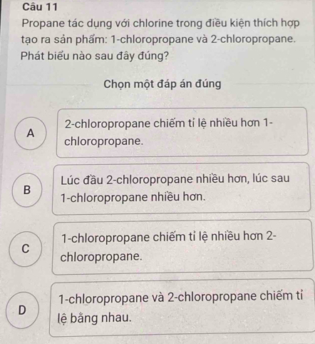 Propane tác dụng với chlorine trong điều kiện thích hợp
tạo ra sản phẩm: 1 -chloropropane và 2 -chloropropane.
Phát biểu nào sau đây đúng?
Chọn một đáp án đúng
A 2 -chloropropane chiếm tỉ lệ nhiều hơn 1 -
chloropropane.
Lúc đầu 2 -chloropropane nhiều hơn, lúc sau
B 1 -chloropropane nhiều hơn.
1-chloropropane chiếm tỉ lệ nhiều hơn 2 -
C chloropropane.
1-chloropropane và 2 -chloropropane chiếm tỉ
D lệ bằng nhau.