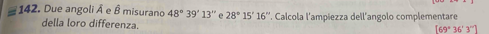 Due angoli hat A e hat B misurano 48°39'13'' e 28°15'16''. Calcola l’ampiezza dell’angolo complementare 
della loro differenza.
[69°36'3'']