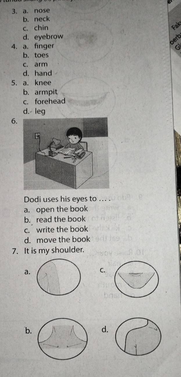 nose
b.neck
c. chin
Fak
d. eyebrow
berb
4. a. finger 6
b. toes
c. arm
d. hand
5. a. knee
b. armpit
c. forehead
d. leg
6
Dodi uses his eyes to ... .
a. open the book
b. read the book
c. write the book
d. move the book
7. It is my shoulder.
a.
C.
b.
d.