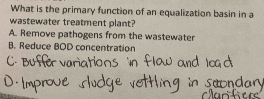 What is the primary function of an equalization basin in a
wastewater treatment plant?
A. Remove pathogens from the wastewater
B. Reduce BOD concentration