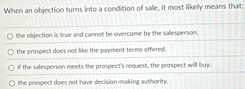 When an objection turns into a condition of sale, it most likely means that:
the objection is true and cannot be overcome by the salesperson.
the prospect does not like the payment terms offered.
if the salesperson meets the prospect's request, the prospect will buy.
the prospect does not have decision-making authority.