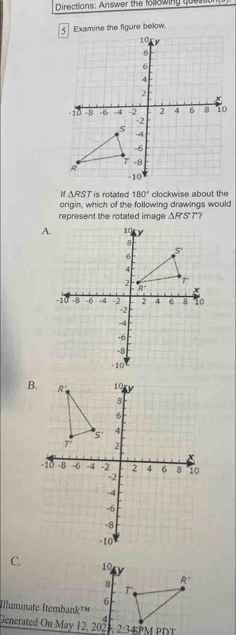 Directions: Answer the following questio
Examine the figure below.
If △ RST is rotated 180° clockwise about the
origin, which of the following drawings would
represent the rotated image △ R'S'T ?
A.
B.
C.
Illu
Generated On May 12, 2023,