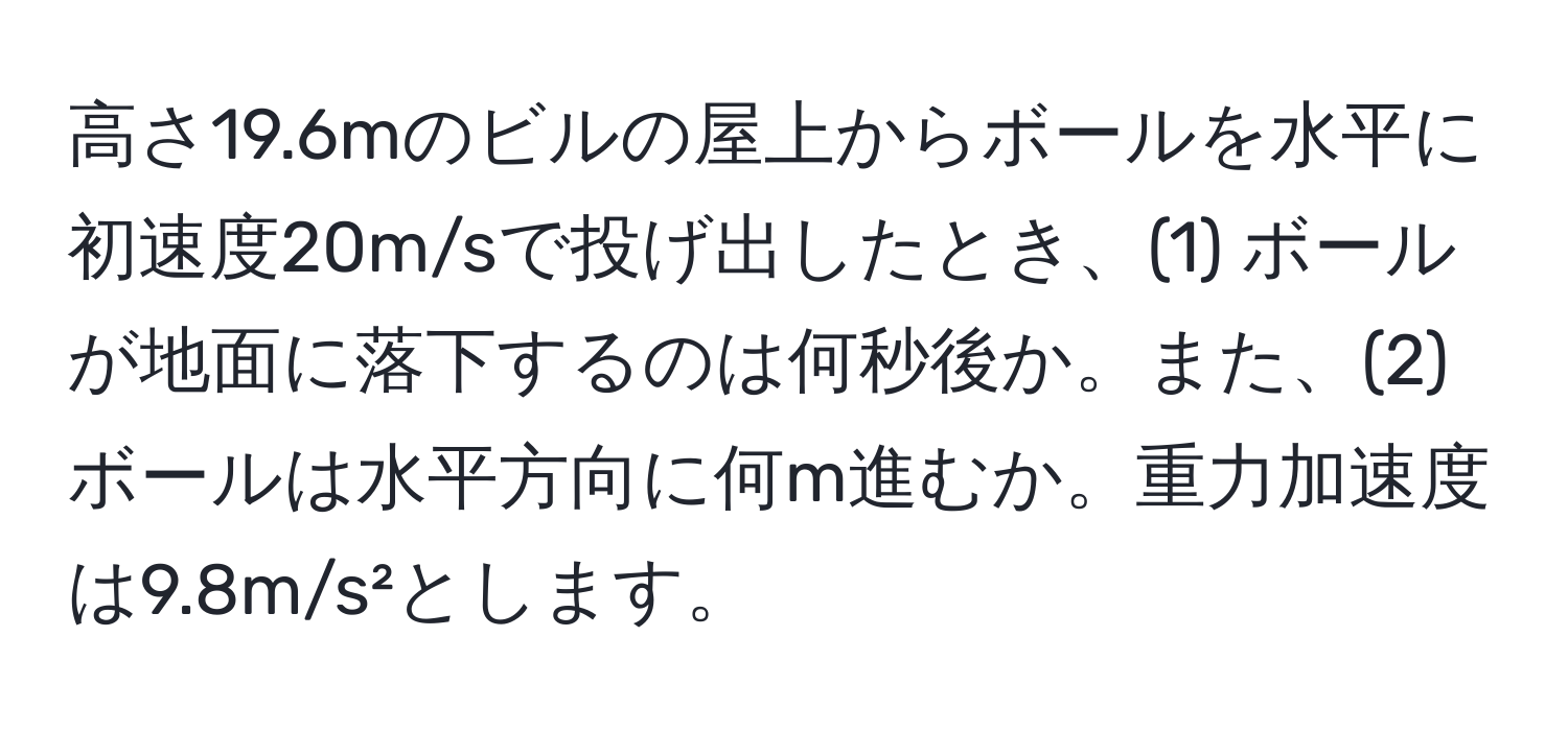 高さ19.6mのビルの屋上からボールを水平に初速度20m/sで投げ出したとき、(1) ボールが地面に落下するのは何秒後か。また、(2) ボールは水平方向に何m進むか。重力加速度は9.8m/s²とします。