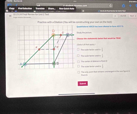 S1 PId Wed Oet 23
a
en viant de smos. com
Copy Find Selection Translate Share... New Quick Note 10.23.36 Finl Rndew for tnk 2 ft
10.23.24 Final Review for Unit 2 Test B 3 fied 3
Anger viss Pemandad
ABCD has been dilated to form A'S' C 'D.
Study the picture.
Choose the statements below that would be TRUE.
(Select all that apply.)
The scale factor used is  1/3 
The scale tactor used is  1/4 
The center of dilation is Foint D
The scale factor used is  1/2 
Point D. The only point that remains unchanged in the new figurs is
Submit