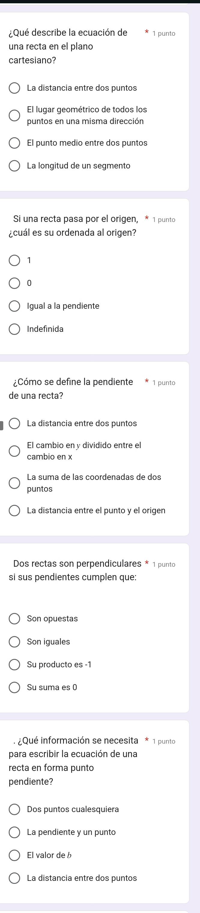 ¿Qué describe la ecuación de 1 punto
una recta en el plano
cartesiano?
La distancia entre dos puntos
El lugar geométrico de todos los
puntos en una misma dirección
El punto medio entre dos puntos
La longitud de un segmento
Si una recta pasa por el origen, * 1 punto
¿cuál es su ordenada al origen?
1
0
Igual a la pendiente
Indefinida
¿Cómo se define la pendiente 1 punto
de una recta?
La distancia entre dos puntos
El cambio en y dividido entre el
cambio en x
La suma de las coordenadas de dos
puntos
La distancia entre el punto y el origen
Dos rectas son perpendiculares * 1 punto
si sus pendientes cumplen que:
Son opuestas
Son iguales
Su producto es -1
Su suma es 0
¿Qué información se necesita * 1 punto
para escribir la ecuación de una
recta en forma punto
pendiente?
Dos puntos cualesquiera
La pendiente y un punto
El valor de b
La distancia entre dos puntos