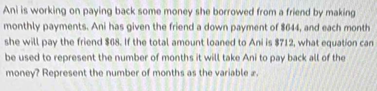 Ani is working on paying back some money she borrowed from a friend by making 
monthly payments. Ani has given the friend a down payment of $644, and each month
she will pay the friend $68. If the total amount loaned to Ani is $712, what equation can 
be used to represent the number of months it will take Ani to pay back all of the 
money? Represent the number of months as the variable æ.