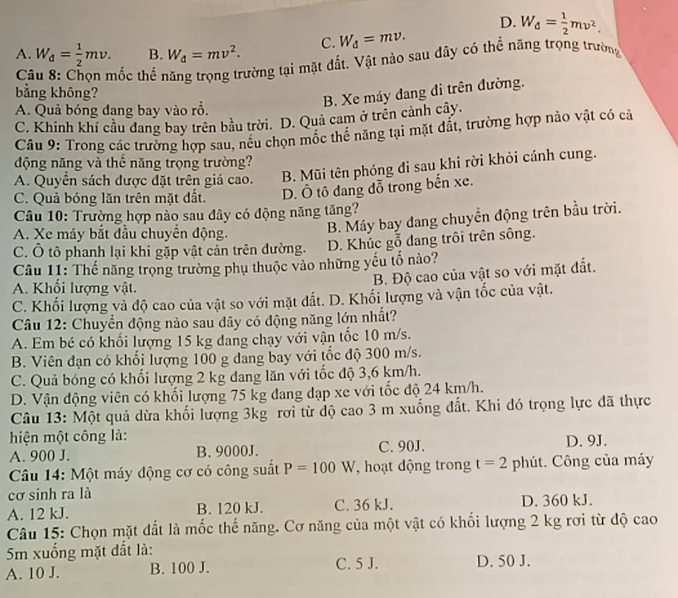 D. W_d= 1/2 mv^2.
C. W_d=mv.
A. W_d= 1/2 mv. B. W_d=mv^2.
Câu 8: Chọn mốc thế năng trọng trường tại mặt đất. Vật nào sau dây có thể năng trọng trường
bằng không?
B. Xe máy dang đi trên đường.
A. Quả bóng đang bay vào rồ.
C. Khinh khí cầu dang bay trên bầu trời. D. Quả cam ở trên cảnh cây.
Câu 9: Trong các trường hợp sau, nếu chọn mốc thế năng tại mặt đất, trường hợp nào vật có cả
động năng và thế năng trọng trường?
A. Quyển sách được đặt trên giá cao. B. Mũi tên phóng đi sau khi rời khỏi cánh cung.
C. Quả bóng lăn trên mặt đất.
D. Ô tô dang đỗ trong bến xe.
Câu 10: Trường hợp nào sau đây có động năng tăng?
A. Xe máy bắt đầu chuyền động.
B. Máy bay đang chuyền động trên bầu trời.
C. Ô tô phanh lại khi gặp vật cản trên dường. D. Khúc gỗ dang trôi trên sông.
Câu 11: Thế năng trọng trường phụ thuộc vào những yếu tổ nảo?
B. Độ cao của vật so với mặt đất.
A. Khối lượng vật.
C. Khối lượng và độ cao của vật so với mặt đất. D. Khối lượng và vận tốc của vật.
Câu 12: Chuyển động nào sau dây có động năng lớn nhất?
A. Em bé có khối lượng 15 kg đang chạy với vận tốc 10 m/s.
B. Viên đạn có khối lượng 100 g dang bay với tốc độ 300 m/s.
C. Quả bóng có khối lượng 2 kg đang lăn với tốc độ 3,6 km/h.
D. Vận động viên có khối lượng 75 kg đang đạp xe với tốc độ 24 km/h.
Câu 13: Một quả dừa khối lượng 3kg rơi từ độ cao 3 m xuống đất. Khi đó trọng lực đã thực
hiện một công là:
A. 900 J. B. 9000J. C. 90J. D. 9J.
Câu 14: Một máy động cơ có công suất P=100W , hoạt động trong t=2 phút. Công của máy
cơ sinh ra là
A. 12 kJ. B. 120 kJ. C. 36 kJ. D. 360 kJ.
Câu 15: Chọn mặt đất là mốc thế năng. Cơ năng của một vật có khối lượng 2 kg rơi từ độ cao
5m xuống mặt đất là:
A. 10 J. B. 100 J. C. 5 J. D. 50 J.